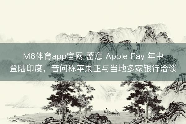 M6体育app官网 蓄意 Apple Pay 年中登陆印度，音问称苹果正与当地多家银行洽谈