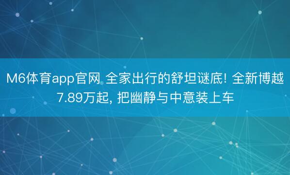 M6体育app官网 全家出行的舒坦谜底! 全新博越7.89万起， 把幽静与中意装上车