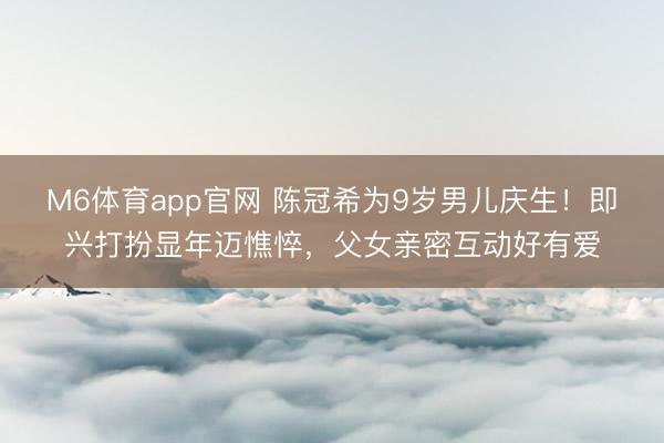 M6体育app官网 陈冠希为9岁男儿庆生！即兴打扮显年迈憔悴，父女亲密互动好有爱