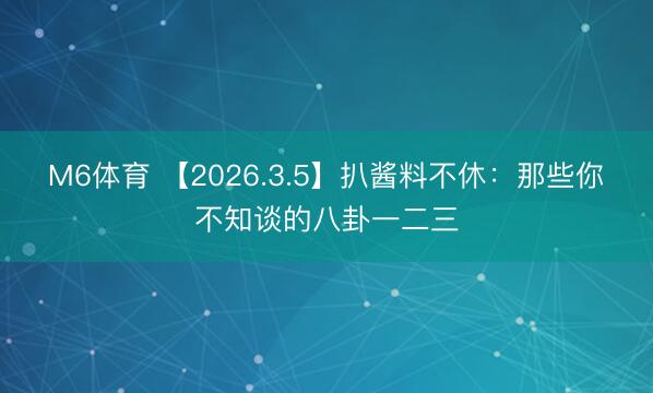 M6体育 【2026.3.5】扒酱料不休：那些你不知谈的八卦一二三