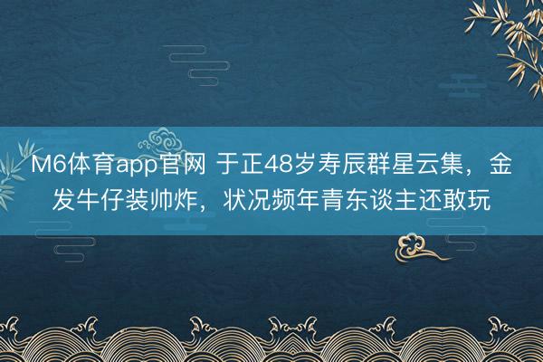 M6体育app官网 于正48岁寿辰群星云集，金发牛仔装帅炸，状况频年青东谈主还敢玩