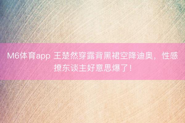 M6体育app 王楚然穿露背黑裙空降迪奥，性感撩东谈主好意思爆了！