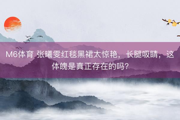 M6体育 张曦雯红毯黑裙太惊艳，长腿吸睛，这体魄是真正存在的吗?