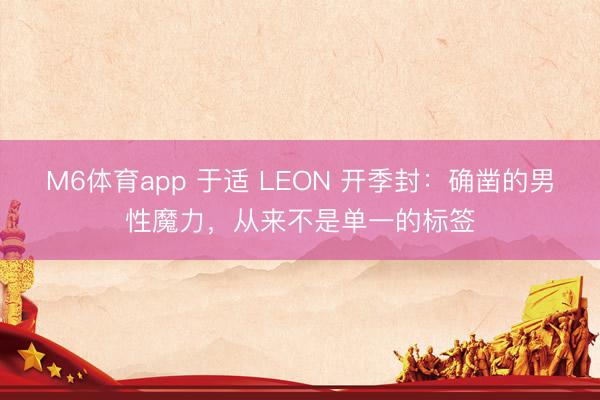 M6体育app 于适 LEON 开季封：确凿的男性魔力，从来不是单一的标签