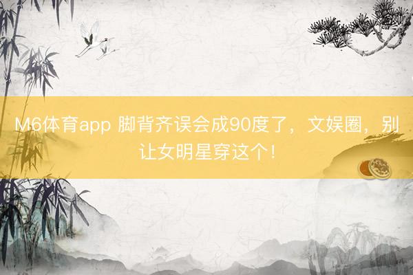 M6体育app 脚背齐误会成90度了，文娱圈，别让女明星穿这个！