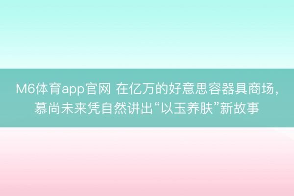 M6体育app官网 在亿万的好意思容器具商场，慕尚未来凭自然讲出“以玉养肤”新故事