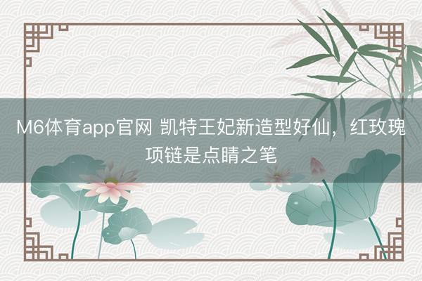 M6体育app官网 凯特王妃新造型好仙，红玫瑰项链是点睛之笔