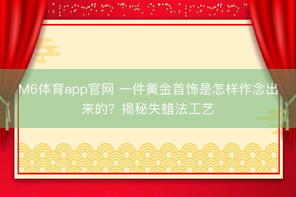 M6体育app官网 一件黄金首饰是怎样作念出来的？揭秘失蜡法工艺