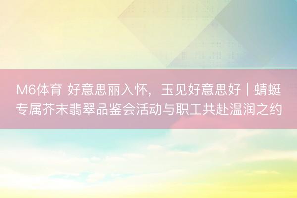 M6体育 好意思丽入怀，玉见好意思好｜蜻蜓专属芥末翡翠品鉴会活动与职工共赴温润之约