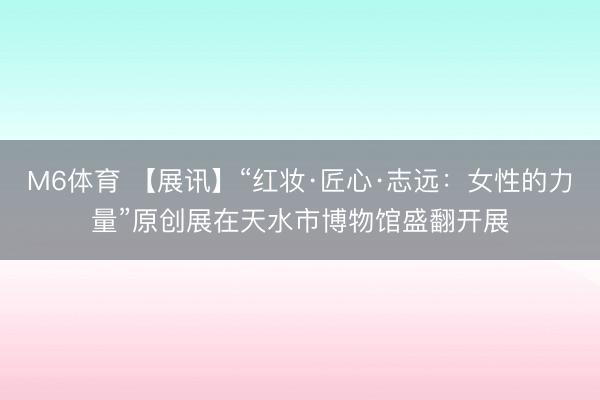 M6体育 【展讯】“红妆·匠心·志远：女性的力量”原创展在天水市博物馆盛翻开展