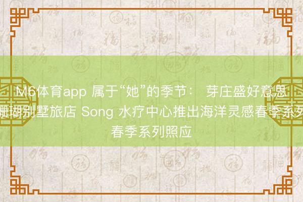 M6体育app 属于“她”的季节： 芽庄盛好意思利亚珊瑚别墅旅店 Song 水疗中心推出海洋灵感春季系列照应