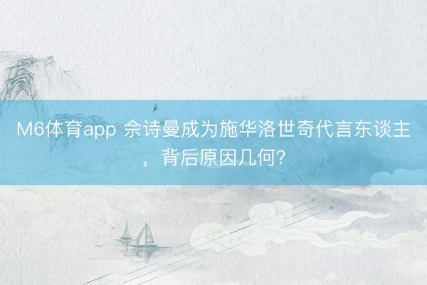 M6体育app 佘诗曼成为施华洛世奇代言东谈主，背后原因几何？