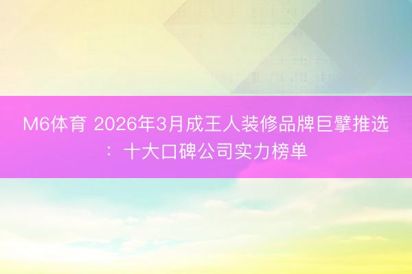M6体育 2026年3月成王人装修品牌巨擘推选：十大口碑公司实力榜单