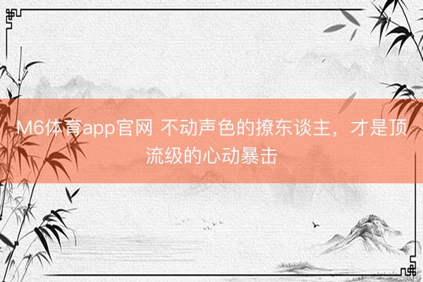 M6体育app官网 不动声色的撩东谈主，才是顶流级的心动暴击