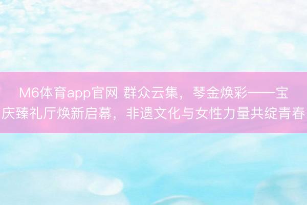 M6体育app官网 群众云集，琴金焕彩——宝庆臻礼厅焕新启幕，非遗文化与女性力量共绽青春