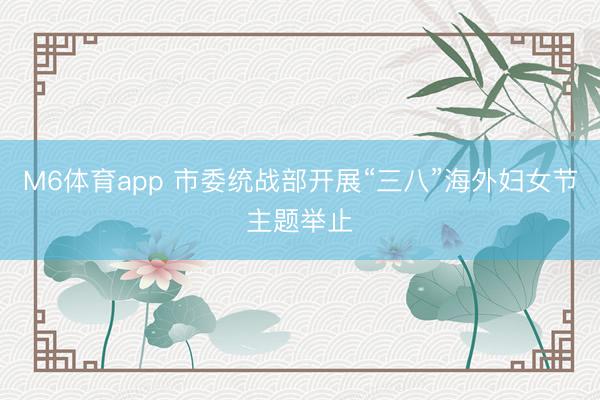 M6体育app 市委统战部开展“三八”海外妇女节主题举止