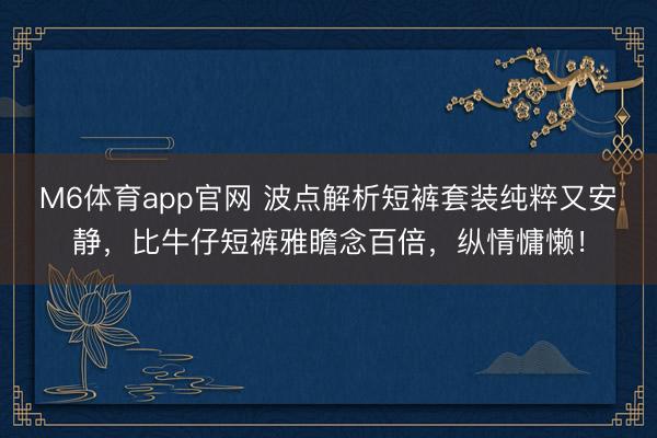 M6体育app官网 波点解析短裤套装纯粹又安静，比牛仔短裤雅瞻念百倍，纵情慵懒！