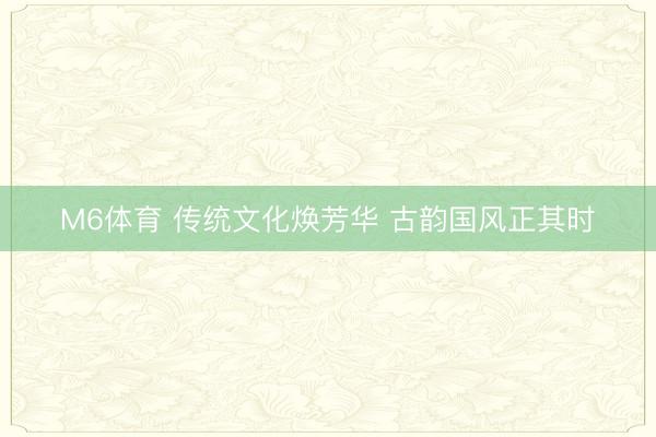 M6体育 传统文化焕芳华 古韵国风正其时