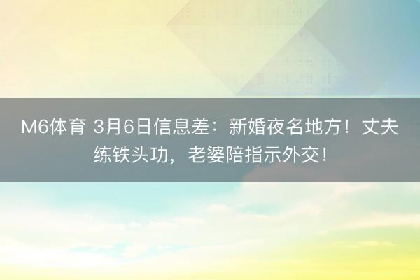 M6体育 3月6日信息差：新婚夜名地方！丈夫练铁头功，老婆陪指示外交！