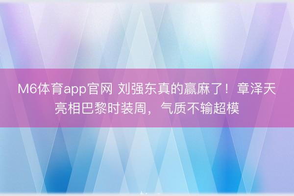 M6体育app官网 刘强东真的赢麻了！章泽天亮相巴黎时装周，气质不输超模
