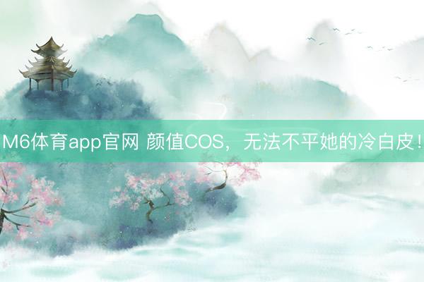 M6体育app官网 颜值COS，无法不平她的冷白皮！