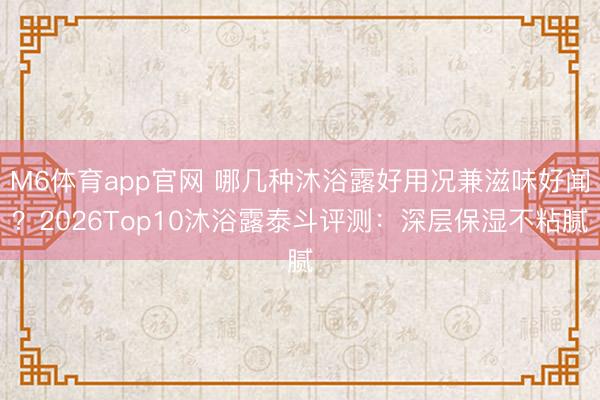 M6体育app官网 哪几种沐浴露好用况兼滋味好闻？2026Top10沐浴露泰斗评测：深层保湿不粘腻