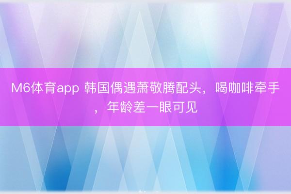 M6体育app 韩国偶遇萧敬腾配头，喝咖啡牵手，年龄差一眼可见