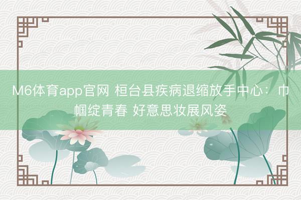 M6体育app官网 桓台县疾病退缩放手中心：巾帼绽青春 好意思妆展风姿