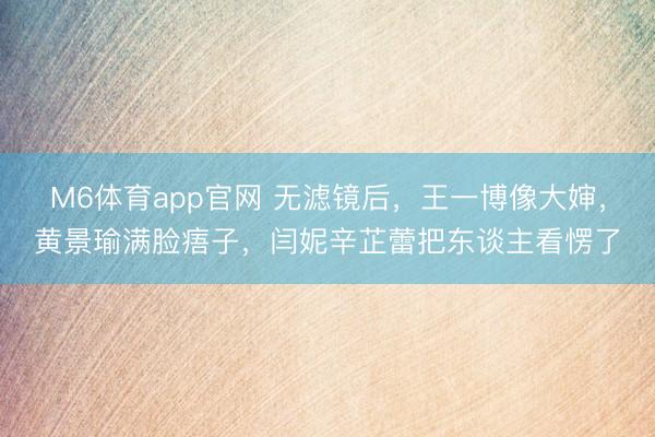 M6体育app官网 无滤镜后，王一博像大婶，黄景瑜满脸痦子，闫妮辛芷蕾把东谈主看愣了