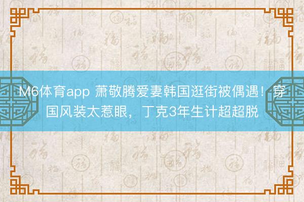 M6体育app 萧敬腾爱妻韩国逛街被偶遇！穿国风装太惹眼，丁克3年生计超超脱