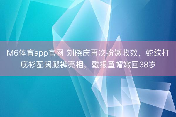 M6体育app官网 刘晓庆再次扮嫩收效，蛇纹打底衫配阔腿裤亮相，戴报童帽嫩回38岁