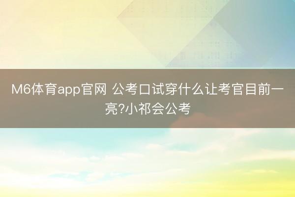 M6体育app官网 公考口试穿什么让考官目前一亮?小祁会公考