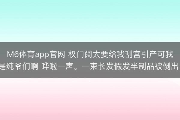 M6体育app官网 权门阔太要给我刮宫引产可我是纯爷们啊 哗啦一声。一束长发假发半制品被倒出。
