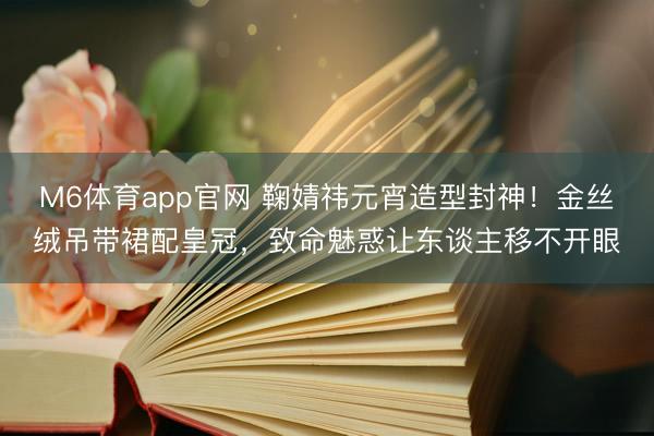 M6体育app官网 鞠婧祎元宵造型封神！金丝绒吊带裙配皇冠，致命魅惑让东谈主移不开眼