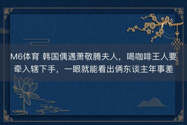 M6体育 韩国偶遇萧敬腾夫人，喝咖啡王人要牵入辖下手，一眼就能看出俩东谈主年事差