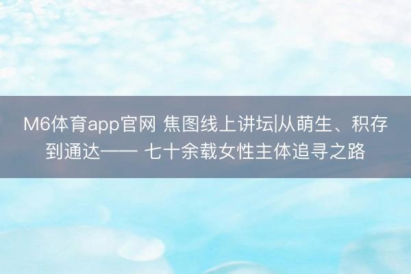 M6体育app官网 焦图线上讲坛|从萌生、积存到通达—— 七十余载女性主体追寻之路