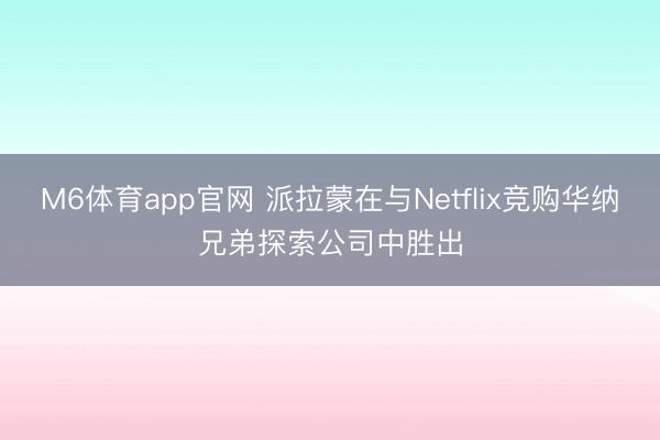 M6体育app官网 派拉蒙在与Netflix竞购华纳兄弟探索公司中胜出
