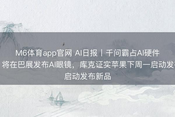 M6体育app官网 AI日报丨千问霸占AI硬件进口，将在巴展发布AI眼镜，库克证实苹果下周一启动发布新品