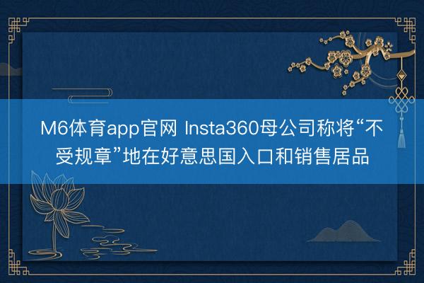 M6体育app官网 Insta360母公司称将“不受规章”地在好意思国入口和销售居品