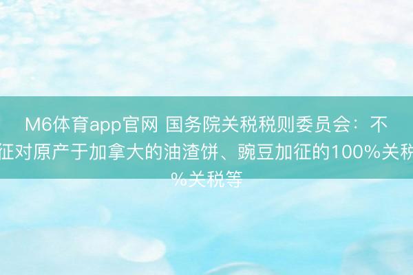 M6体育app官网 国务院关税税则委员会：不加征对原产于加拿大的油渣饼、豌豆加征的100%关税等