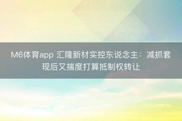 M6体育app 汇隆新材实控东说念主：减抓套现后又揣度打算抵制权转让