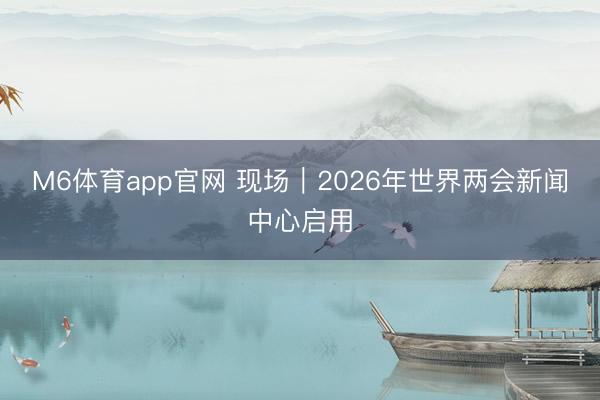M6体育app官网 现场｜2026年世界两会新闻中心启用
