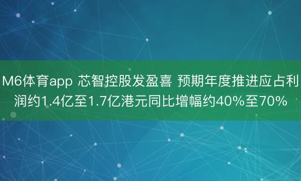 M6体育app 芯智控股发盈喜 预期年度推进应占利润约1.4亿至1.7亿港元同比增幅约40%至70%