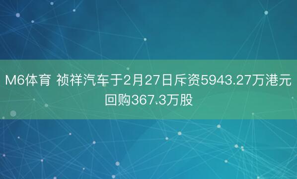 M6体育 祯祥汽车于2月27日斥资5943.27万港元回购367.3万股