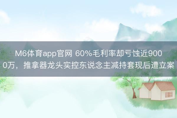 M6体育app官网 60%毛利率却亏蚀近9000万，推拿器龙头实控东说念主减持套现后遭立案