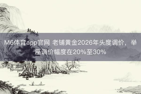 M6体育app官网 老铺黄金2026年头度调价，举座调价幅度在20%至30%