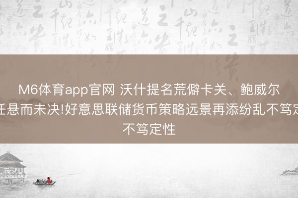 M6体育app官网 沃什提名荒僻卡关、鲍威尔留任悬而未决!好意思联储货币策略远景再添纷乱不笃定性