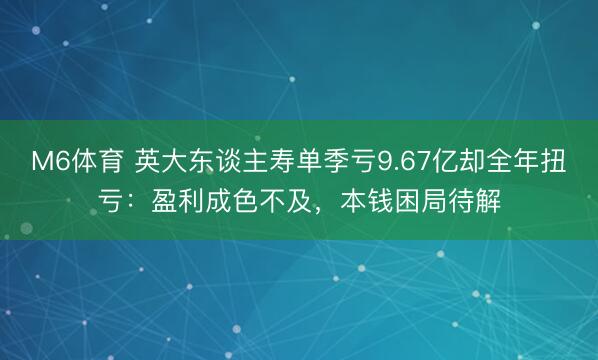 M6体育 英大东谈主寿单季亏9.67亿却全年扭亏：盈利成色不及，本钱困局待解