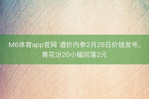 M6体育app官网 酒价内参2月28日价钱发布，青花汾20小幅回落2元
