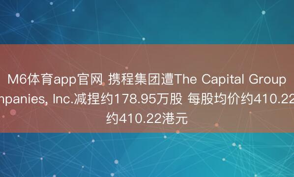 M6体育app官网 携程集团遭The Capital Group Companies， Inc.减捏约178.95万股 每股均价约410.22港元